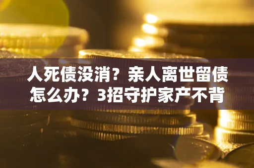 济南人死债没消？亲人离世留债怎么办？3招守护家产不背锅