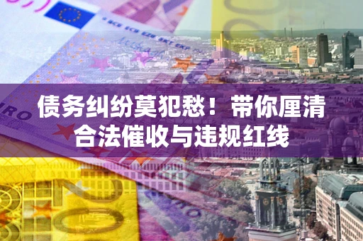 济南债务纠纷莫犯愁！带你厘清合法催收与违规红线