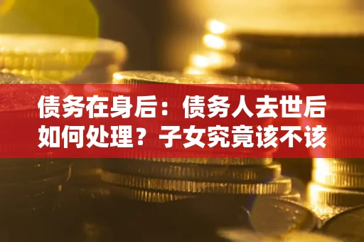济南债务在身后：债务人去世后如何处理？子女究竟该不该还钱？