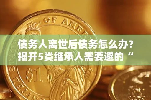 济南债务人离世后债务怎么办？揭开5类继承人需要避的“坑”