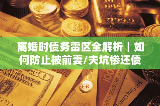济南离婚时债务雷区全解析｜如何防止被前妻/夫坑惨还债？
