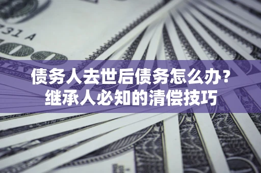 济南债务人去世后债务怎么办？继承人必知的清偿技巧