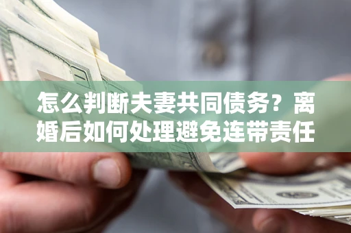 济南怎么判断夫妻共同债务？离婚后如何处理避免连带责任？